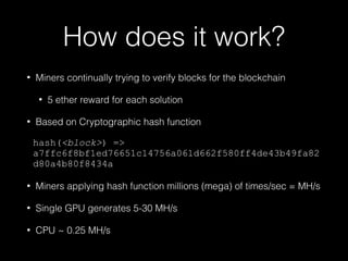 How does it work?
• Miners continually trying to verify blocks for the blockchain
• 5 ether reward for each solution
• Based on Cryptographic hash function
hash(<block>) =>
a7ffc6f8bf1ed76651c14756a061d662f580ff4de43b49fa82
d80a4b80f8434a
• Miners applying hash function millions (mega) of times/sec = MH/s
• Single GPU generates 5-30 MH/s
• CPU ~ 0.25 MH/s
 