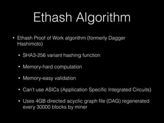 Ethash Algorithm
• Ethash Proof of Work algorithm (formerly Dagger
Hashimoto)
• SHA3-256 variant hashing function
• Memory-hard computation
• Memory-easy validation
• Can’t use ASICs (Application Speciﬁc Integrated Circuits)
• Uses 4GB directed acyclic graph ﬁle (DAG) regenerated
every 30000 blocks by miner
 