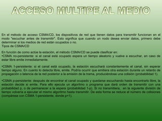 En el método de acceso CSMA/CD, los dispositivos de red que tienen datos para transmitir funcionan en el modo "escuchar antes de transmitir". Esto significa que cuando un nodo desea enviar datos, primero debe determinar si los medios de red están ocupados o no. Tipos de CSMA/CD En función de como actúe la estación, el método CSMA/CD se puede clasificar en: CSMA no-persistente: si el canal está ocupado espera un tiempo aleatorio y vuelve a escuchar, en caso de estar libre emite inmediatamente.  CSMA 1-persistente: si el canal está ocupado, la estación escuchará constantemente el canal, sin esperar tiempo alguno. En cuanto lo detecta libre, emite. Podría ocurrir que emitiera otra estación durante un retardo de propagación o latencia de la red posterior a la emisión de la trama, produciéndose una colisión (probabilidad 1).  CSMA p-persistente: después de encontrar el canal ocupado y quedarse escuchando hasta encontrarlo libre, la estación decide si emite. Para ello ejecuta un algoritmo o programa que dará orden de transmitir con una probabilidad p, o de permanecer a la espera (probabilidad 1-p). Si no transmitiera,  en la siguiente división de tiempo volvería a ejecutar el mismo algoritmo hasta transmitir. De esta forma se reduce el número de colisiones (compárese con CSMA 1-persistente, donde p=1).  