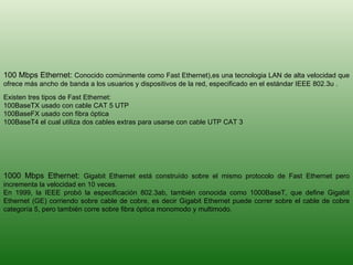 1000 Mbps Ethernet:  Gigabit Ethernet está construído sobre el mismo protocolo de Fast Ethernet pero incrementa la velocidad en 10 veces.  En 1999, la IEEE probó la especificación 802.3ab, también conocida como 1000BaseT, que define Gigabit Ethernet (GE) corriendo sobre cable de cobre, es decir Gigabit Ethernet puede correr sobre el cable de cobre categoría 5, pero también corre sobre fibra óptica monomodo y multimodo.  100 Mbps Ethernet:  Conocido comúnmente como Fast Ethernet),es una tecnologia LAN de alta velocidad que ofrece más ancho de banda a los usuarios y dispositivos de la red, especificado en el estándar IEEE 802.3u .  Existen tres tipos de Fast Ethernet: 100BaseTX usado con cable CAT 5 UTP  100BaseFX usado con fibra óptica  100BaseT4 el cual utiliza dos cables extras para usarse con cable UTP CAT 3 