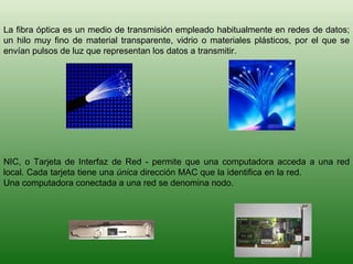 La fibra óptica es un medio de transmisión empleado habitualmente en redes de datos; un hilo muy fino de material transparente, vidrio o materiales plásticos, por el que se envían pulsos de luz que representan los datos a transmitir. NIC, o Tarjeta de Interfaz de Red - permite que una computadora acceda a una red local. Cada tarjeta tiene una  única  dirección MAC que la identifica en la red.  Una computadora conectada a una red se denomina nodo.  