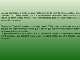 Una vez comenzado a emitir, no para hasta terminar de emitir la trama completa. Si se produjera una colisión, esto es, que dos tramas de distinta estación fueran emitidas a la vez en el canal, ambas tramas serán incompresibles para las otras estaciones y la transmisión fracasaría. Finalmente CSMA/CD supone una mejora sobre CSMA, pues la estación está a la escucha a la vez que emite, de forma que si detecta que se produce una colisión, detiene inmediatamente la transmisión. La ganancia producida es el tiempo que no se continúa utilizando el medio para realizar una transmisión que resultará inútil, y que se podrá utilizar por otra estación para transmitir. 