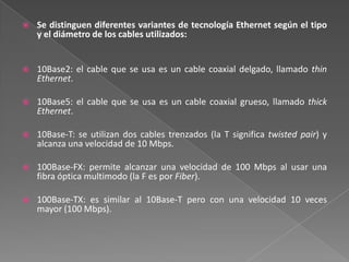 Se distinguen diferentes variantes de tecnología Ethernet según el tipo y el diámetro de los cables utilizados: 10Base2: el cable que se usa es un cable coaxial delgado, llamado thin Ethernet.10Base5: el cable que se usa es un cable coaxial grueso, llamado thick Ethernet.10Base-T: se utilizan dos cables trenzados (la T significa twistedpair) y alcanza una velocidad de 10 Mbps.100Base-FX: permite alcanzar una velocidad de 100 Mbps al usar una fibra óptica multimodo (la F es por Fiber).100Base-TX: es similar al 10Base-T pero con una velocidad 10 veces mayor (100 Mbps).