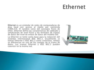 Ethernet  Ethernet es un estándar de redes de computadoras de área local con acceso al medio por contienda CSMA/CD. El nombre viene del concepto físico de ether. Ethernet define las características de cableado y señalización de nivel físico y los formatos de tramas de datos del nivel de enlace de datos del modelo OSI. La Ethernet se tomó como base para la redacción del estándar internacional IEEE 802.3. Usualmente se toman Ethernet e IEEE 802.3 como sinónimos. Ambas se diferencian en uno de los campos de la trama de datos. Las tramas Ethernet y IEEE 802.3 pueden coexistir en la misma red. . 