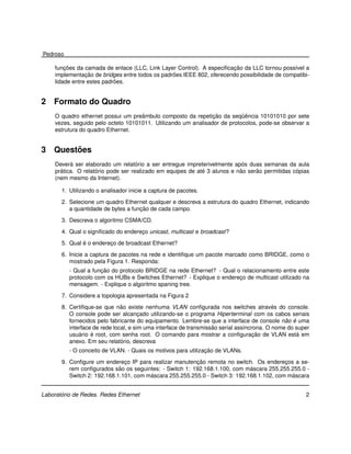 Pedroso

         ¸˜                                                            ¸˜
     funcoes da camada de enlace (LLC, Link Layer Control). A especiﬁcacao da LLC tornou poss´vel a
                                                                                               ı
                 ¸˜                              ˜
     implementacao de bridges entre todos os padroes IEEE 802, oferecendo possibilidade de compatibi-
                            ˜
     lidade entre estes padroes.


2   Formato do Quadro
                                     ˆ                          ¸˜         ¨ˆ
     O quadro ethernet possui um preambulo composto da repeticao da sequencia 10101010 por sete
     vezes, seguido pelo octeto 10101011. Utilizando um analisador de protocolos, pode-se observar a
     estrutura do quadro Ethernet.


3        ˜
    Questoes
            ´                        ´                                      ´
     Devera ser elaborado um relatorio a ser entregue impreterivelmente apos duas semanas da aula
       ´             ´                                       ´             ˜     ˜              ´
     pratica. O relatorio pode ser realizado em equipes de ate 3 alunos e nao serao permitidas copias
     (nem mesmo da Internet).

       1. Utilizando o analisador inicie a captura de pacotes.
       2. Selecione um quadro Ethernet qualquer e descreva a estrutura do quadro Ethernet, indicando
                                     ¸˜
          a quantidade de bytes a funcao de cada campo.

       3. Descreva o algoritmo CSMA/CD.
       4. Qual o signiﬁcado do endereco unicast, multicast e broadcast?
                                     ¸
               ´
       5. Qual e o endereco de broadcast Ethernet?
                         ¸

       6. Inicie a captura de pacotes na rede e identiﬁque um pacote marcado como BRIDGE, como o
          mostrado pela Figura 1. Responda:
                      ¸˜
          - Qual a funcao do protocolo BRIDGE na rede Ethernet? - Qual o relacionamento entre este
          protocolo com os HUBs e Switches Ethernet? - Explique o endereco de multicast utilizado na
                                                                        ¸
          mensagem. - Explique o algoritmo spaning tree.

       7. Considere a topologia apresentada na Figura 2
                               ˜                                                           ´
       8. Certiﬁque-se que nao existe nenhuma VLAN conﬁgurada nos switches atraves do console.
          O console pode ser alcancado utilizando-se o programa Hiperterminal com os cabos seriais
                                       ¸
                                                                                               ˜ ´
          fornecidos pelo fabricante do equipamento. Lembre-se que a interface de console nao e uma
                                                                   ˜
          interface de rede local, e sim uma interface de transmissao serial ass´ncrona. O nome do super
                                                                                ı
              ´    ´                                                                ¸˜
          usuario e root, com senha root. O comando para mostrar a conﬁguracao de VLAN esta em      ´
                               ´
          anexo. Em seu relatorio, descreva
                                                               ¸˜
          - O conceito de VLAN. - Quais os motivos para utilizacao de VLANs.
                               ¸                         ¸˜
       9. Conﬁgure um endereco IP para realizar manutencao remota no switch. Os enderecos a se-
                                                                                           ¸
                             ˜                                                ´
          rem conﬁgurados sao os seguintes: - Switch 1: 192.168.1.100, com mascara 255.255.255.0 -
                                        ´                                                    ´
          Switch 2: 192.168.1.101, com mascara 255.255.255.0 - Switch 3: 192.168.1.102, com mascara


       ´
Laboratorio de Redes. Redes Ethernet                                                                  2
 