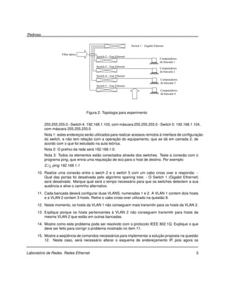 Pedroso

                                                                    Switch 1 – Gigabit Ethernet

                    Fibra óptica
                                         Switch 2 – Fast Ethernet
                                                                                            Computadores
                                                                                            da bancada 1
                                         Switch 3 – Fast Ethernet
                                                                                            Computadores
                                                                                            da bancada 2
                                         Switch 4 – Fast Ethernet
                                                                                            Computadores
                                                                                            da bancada 3
                                         Switch 5 – Fast Ethernet
                                                                                            Computadores
                                                                                            da bancada 4




                                   Figura 2: Topologia para experimento


                                                        ´
          255.255.255.0 - Switch 4: 192.168.1.103, com mascara 255.255.255.0 - Switch 5: 192.168.1.104,
                ´
          com mascara 255.255.255.0
                                     ˜                                           `                      ¸˜
          Nota 1: estes enderecos serao utilizados para realizar acessos remotos a interface de conﬁguracao
                              ¸
                         ˜         ¸˜                 ¸˜                              ´
          do switch, e nao tem relacao com a operacao do equipamento, que se da em camada 2, de
                                                    ´
          acordo com o que foi estudado na aula teorica.
                                      ´
          Nota 2: O preﬁxo da rede sera 192.168.1.0;
                                         ˜                   ´                              ˜
          Nota 3: Todos os elementos estao conectados atraves dos switches. Teste a conexao com o
                                              ¸˜
          programa ping, que envia uma requisicao de eco para o host de destino. Por exemplo:
          C:/¿ ping 192.168.1.1
                              ˜
      10. Realize uma conexao entre o swich 2 e o switch 5 com um cabo cross over e responda: -
          Qual das portas foi desativada pelo algoritmo spaning tree; - O Switch 1 (Gigabit Ethernet)
             ´                              ´               ´
          sera desativado. Marque qual sera o tempo necessario para que os switches detectem a sua
              ˆ
          ausencia e ative o caminho alternativo.
                             ´
      11. Cada bancada devera conﬁgurar duas VLANS, numeradas 1 e 2. A VLAN 1 contem dois hosts
                                                                                ˜
          e a VLAN 2 contem 3 hosts. Retire o cabo cross-over utilizado na questao 8.
                                             ˜
      12. Neste momento, os hosts da VLAN 1 nao conseguem mais transmitir para os hosts da VLAN 2.
                                                `         ˜
      13. Explique porque os hosts pertencentes a VLAN 2 nao conseguem transmitir para hosts da
                                ˜
          mesma VLAN 2 que estao em outras bancadas.

      14. Mostre como este problema pode ser resolvido com o protocolo IEEE 802.1Q. Explique o que
          deve ser feito para corrigir o problema mostrado no item 11.

                      ¨ˆ                       ´                            ¸˜                   ˜
      15. Mostre a sequencia de comandos necessarios para implementar a solucao proposta na questao
                               ´       ´
          12. Neste caso, sera necessario alterar o esquema de enderecamento IP, pois agora os
                                                                         ¸


       ´
Laboratorio de Redes. Redes Ethernet                                                                       3
 