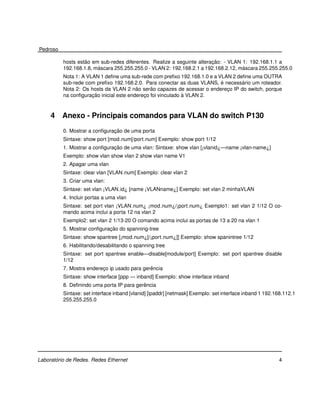 Pedroso

                   ˜                                                    ¸˜
          hosts estao em sub-redes diferentes. Realize a seguinte alteracao: - VLAN 1: 192.168.1.1 a
                        ´                                                           ´
          192.168.1.8, mascara 255.255.255.0 - VLAN 2: 192.168.2.1 a 192.168.2.12, mascara 255.255.255.0
          Nota 1: A VLAN 1 deﬁne uma sub-rede com preﬁxo 192.168.1.0 e a VLAN 2 deﬁne uma OUTRA
                                                                          ´       ´
          sub-rede com preﬁxo 192.168.2.0. Para conectar as duas VLANS, e necessario um roteador.
                                         ˜     ˜
          Nota 2: Os hosts da VLAN 2 nao serao capazes de acessar o endereco IP do switch, porque
                                                                            ¸
                      ¸˜                                     `
          na conﬁguracao inicial este endereco foi vinculado a VLAN 2.
                                            ¸



     4    Anexo - Principais comandos para VLAN do switch P130
                               ¸˜
          0. Mostrar a conﬁguracao de uma porta
          Sintaxe: show port [mod num[/port num] Exemplo: show port 1/12
                               ¸˜
          1. Mostrar a conﬁguracao de uma vlan: Sintaxe: show vlan [¡vlanid¿—name ¡vlan-name¿]
          Exemplo: show vlan show vlan 2 show vlan name V1
          2. Apagar uma vlan
          Sintaxe: clear vlan [VLAN num] Exemplo: clear vlan 2
          3. Criar uma vlan:
          Sintaxe: set vlan ¡VLAN id¿ [name ¡VLANname¿] Exemplo: set vlan 2 minhaVLAN
          4. Incluir portas a uma vlan
          Sintaxe: set port vlan ¡VLAN num¿ ¡mod num¿/¡port num¿ Exemplo1: set vlan 2 1/12 O co-
          mando acima inclui a porta 12 na vlan 2
          Exemplo2: set vlan 2 1/13-20 O comando acima inclui as portas de 13 a 20 na vlan 1
                             ¸˜
          5. Mostrar conﬁguracao do spanning-tree
          Sintaxe: show spantree [¡mod num¿[/¡port num¿]] Exemplo: show spanintree 1/12
          6. Habilitando/desabilitando o spanning tree
          Sintaxe: set port spantree enable—disable[module/port] Exemplo: set port spantree disable
          1/12
                                              ˆ
          7. Mostra endereco ip usado para gerencia
                          ¸
          Sintaxe: show interface [ppp — inband] Exemplo: show interface inband
                                           ˆ
          8. Deﬁnindo uma porta IP para gerencia
          Sintaxe: set interface inband [vlanid] [ipaddr] [netmask] Exemplo: set interface inband 1 192.168.112.1
          255.255.255.0




       ´
Laboratorio de Redes. Redes Ethernet                                                                     4
 