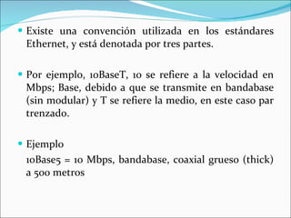 Existe una convención utilizada en los estándares Ethernet, y está denotada por tres partes.  Por ejemplo, 10BaseT, 10 se refiere a la velocidad en Mbps; Base, debido a que se transmite en bandabase (sin modular) y T se refiere la medio, en este caso par trenzado.  Ejemplo 10Base5 = 10 Mbps, bandabase, coaxial grueso (thick) a 500 metros  