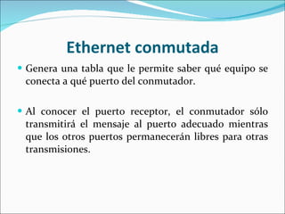 Ethernet conmutada Genera una tabla que le permite saber qué equipo se conecta a qué puerto del conmutador. Al conocer el puerto receptor, el conmutador sólo transmitirá el mensaje al puerto adecuado mientras que los otros puertos permanecerán libres para otras transmisiones. 