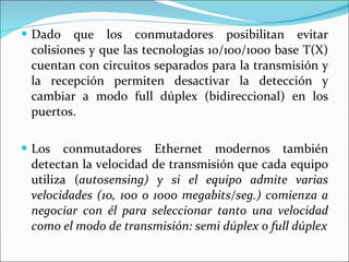 Dado que los conmutadores posibilitan evitar colisiones y que las tecnologías 10/100/1000 base T(X) cuentan con circuitos separados para la transmisión y la recepción permiten desactivar la detección y cambiar a modo full dúplex (bidireccional) en los puertos.  Los conmutadores Ethernet modernos también detectan la velocidad de transmisión que cada equipo utiliza ( autosensing) y si el equipo admite varias velocidades (10, 100 o 1000 megabits/seg.) comienza a negociar con él para seleccionar tanto una velocidad como el modo de transmisión: semi dúplex o full dúplex 