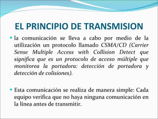 EL PRINCIPIO DE TRANSMISION la comunicación se lleva a cabo por medio de la utilización un protocolo llamado  CSMA/CD (Carrier Sense Multiple Access with Collision Detect que significa que es un protocolo de acceso múltiple que monitorea la portadora: detección de portadora y detección de colisiones). Esta comunicación se realiza de manera simple: Cada equipo verifica que no haya ninguna comunicación en la línea antes de transmitir.  
