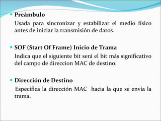 Preámbulo Usada para sincronizar y estabilizar el medio físico antes de iniciar la transmisión de datos.  SOF (Start Of Frame) Inicio de Trama Indica que el siguiente bit será el bit más significativo del campo de direccion MAC de destino. Dirección de Destino Especifica la dirección MAC  hacia la que se envía la trama. 