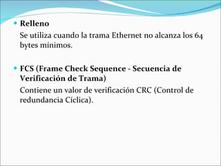 Relleno Se utiliza cuando la trama Ethernet no alcanza los 64 bytes mínimos. FCS (Frame Check Sequence - Secuencia de Verificación de Trama) Contiene un valor de verificación CRC (Control de redundancia Cíclica). 