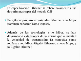 La especificación Ethernet se refiere solamente a las dos primeras capas del modelo OSI .  En 1980 se propuso un estándar Ethernet a 10 Mbps (también conocido como 10Base). Además de las tecnologías a 10 Mbps, se han desarrollado extensiones de la norma que aumentan la velocidad de transmisión: La conocida como 100Base a 100 Mbps; Gigabit Ethernet, a 1000 Mbps, y 10 Gigabit Ethernet. 