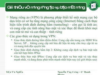 Giíi thiÖu vÒ m¹ng riªng ¶o vµ b¶o mËt m¹ng Mạng riêng ảo (VPN) là phương pháp thiết kế một mạng cục bộ dựa trên cơ sở hạ tầng mạng công cộng (Internet) bằng cách thực hiện tiến trình định đường hầm (tunneling) – còn gọi là tính ảo; và cung cấp các tính năng bảo mật và xác thực để thoát khỏi mọi con mắt tò mò và can thiệp – tính riêng Các giao thức sử dụng trong VPN: Giao thức định đường hầm điểm điểm: Cung cấp sẵn trong các HĐH Win Server, XP… không cung cấp mã hóa dữ liệu từ máy chủ truy cập từ xa và mang tính độc quyền lớn Giao thức định đường hầm lớp 2: Không cung cấp dịch vụ bảo mật nên cần kết hợp thêm IPSec Giao thức bảo mật IPSec: Cung cấp các dịch vụ bảo mật và xác thực mạnh nhất, và đang được phát triển mạnh nhất hiện nay (sẽ giới thiệu sau) TrÇn V¨n NghÜa NguyÔn T¨ng C­êng – Lª Thanh Phong 