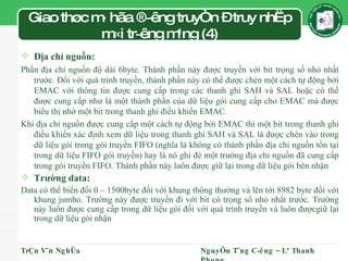 Giao thøc m· hãa ®­êng truyÒn – truy nhËp m«i tr­êng m¹ng (4) Địa chỉ nguồn: Phần địa chỉ nguồn độ dài 6byte. Thành phần này được truyền với bit trọng số nhỏ nhất trước. Đối với quá trình truyền, thành phần này có thể được chèn một cách tự động bởi EMAC với thông tin được cung cấp trong các thanh ghi SAH và SAL hoặc có thể được cung cấp như là một thành phần của dữ liệu gói cung cấp cho EMAC mà được biểu thị nhờ một bit trong thanh ghi điều khiển EMAC. Khi địa chỉ nguồn được cung cấp một cách tự động bởi EMAC thì một bit trong thanh ghi điều khiển xác định xem dữ liệu trong thanh ghi SAH và SAL là được chèn vào trong dữ liệu gói trong gói truyền FIFO (nghĩa là không có thành phần địa chỉ nguồn tồn tại trong dữ liệu FIFO gói truyền) hay là nó ghi đè một trường địa chỉ nguồn đã cung cấp trong gói truyền FIFO. Thành phần này luôn được giữ lại trong dữ liệu gói bên nhận Trường data: Data có thể biến đổi 0 – 1500byte đối với khung thông thường và lên tới 8982 byte đối với khung jumbo. Trường này được truyền đi với bit có trọng số nhỏ nhất trước. Trường này luôn được cung cấp trong dữ liệu gói đối với quá trình truyền và luôn đượcgiữ lại trong dữ liệu gói nhận TrÇn V¨n NghÜa NguyÔn T¨ng C­êng – Lª Thanh Phong 