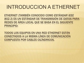 INTRODUCCION A ETHERNET Ethernet (también conocido como estándar IEEE 802.3) es un estándar de transmisión de datos para redes de área local que se basa en el siguiente principio:Todos los equipos en una red Ethernet están conectados a la misma línea de comunicación compuesta por cables cilíndricos. 
