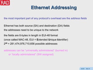 Ethernet Addressing

the most important part of any protocol’s overhead are the address fields

Ethernet has both source (SA) and destination (DA) fields
the addresses need to be unique to the network

the fields are 6-bytes in length in EUI-48 format
(once called MAC-48, EUI = Extended Unique Identifier)
248 = 281,474,976,710,656 possible addresses

addresses can be “universally administered” (burned in)
    or “locally administered” (SW assigned)




                                                                   AdvEth   Slide 10
 
