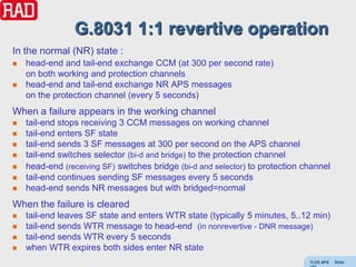 G.8031 1:1 revertive operation
In the normal (NR) state :
   head-end and tail-end exchange CCM (at 300 per second rate)
    on both working and protection channels
   head-end and tail-end exchange NR APS messages
    on the protection channel (every 5 seconds)
When a failure appears in the working channel
   tail-end stops receiving 3 CCM messages on working channel
   tail-end enters SF state
   tail-end sends 3 SF messages at 300 per second on the APS channel
   tail-end switches selector (bi-d and bridge) to the protection channel
   head-end (receiving SF) switches bridge (bi-d and selector) to protection channel
   tail-end continues sending SF messages every 5 seconds
   head-end sends NR messages but with bridged=normal
When the failure is cleared
   tail-end leaves SF state and enters WTR state (typically 5 minutes, 5..12 min)
   tail-end sends WTR message to head-end (in nonrevertive - DNR message)
   tail-end sends WTR every 5 seconds
   when WTR expires both sides enter NR state
                                                                               Y(J)S APS   Slide
 