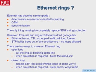 Ethernet rings ?
Ethernet has become carrier grade :
  deterministic connection-oriented forwarding
  OAM
  synchronization
The only thing missing to completely replace SDH is ring protection
However, Ethernet and ring architectures don’t go together
  Ethernet has no TTL, so looped traffic will loop forever
  STP builds trees out of any architecture – no loops allowed
There are two ways to make an Ethernet ring
  open loop
   – cut the ring by blocking some link
   – when protection is required - block the failed link
   closed loop
    – disable STP (but avoid infinite loops in some way !)
    – when protection is required - steer and/or wrap traffic
                                                                 Y(J)S APS   Slide 101
 