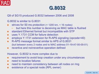 G.8032
Q9 of SG15 produced G.8032 between 2006 and 2008

G.8032 is similar to G.8031
  strives for 50 ms protection (< 1200 km, < 16 nodes)
   – but here this number is deceiving as MAC table is flushed
  standard Ethernet format but incompatible with STP
  uses Y.1731 CCM for failure detection
  employs Y.1731 extension for R-APS signaling (opcode=40)
  R-APS message format similar to APS of G.8031
    (but between every 2 nodes and to MAC address 01-19-A7-00-00-01)
   revertive and nonrevertive operation defined

However, G.8032 is more complex due to
  requirement to avoid loop creation under any circumstances
  need to localize failures
  need to maintain consistency between all nodes on ring
  existence of a special node (RPL owner)
                                                                  Y(J)S APS   Slide 103
 