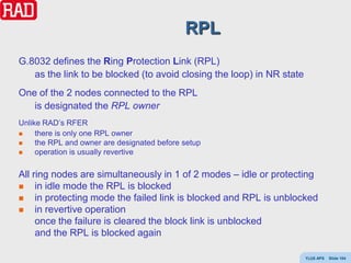 RPL
G.8032 defines the Ring Protection Link (RPL)
   as the link to be blocked (to avoid closing the loop) in NR state
One of the 2 nodes connected to the RPL
   is designated the RPL owner
Unlike RAD’s RFER
    there is only one RPL owner
    the RPL and owner are designated before setup
    operation is usually revertive

All ring nodes are simultaneously in 1 of 2 modes – idle or protecting
    in idle mode the RPL is blocked
    in protecting mode the failed link is blocked and RPL is unblocked
    in revertive operation
     once the failure is cleared the block link is unblocked
     and the RPL is blocked again

                                                                       Y(J)S APS   Slide 104
 