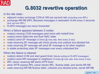 G.8032 revertive operation
In the idle state :
   adjacent nodes exchange CCM at 300 per second rate (including over RPL)
   exchange NR RB (RPL Blocked) messages in dedicated VLAN every 5 seconds
    (but not over RPL)
   R-APS messages are never forwarded
When a failure appears between 2 nodes
   node(s) missing CCM messages peek twice with holdoff time
   node(s) block failed link and flush MAC table
   node(s) send SF message (3 times @ max rate, then every 5 sec)
   node receiving SF message will check priority and unblock any blocked link
   node receiving SF message will send SF message to its other neighbor
   in stable protecting state SF messages over every unblocked link
When the failure is cleared
   node(s) detect CCM and start guard timer (blocks acting on R-APS messages)
   node(s) send NR messages to neighbors (3 times @ max rate, then every 5 sec)
   RPL owner receiving NR starts WTR timer
   when WTR expires RPL owner blocks RPL, flushes table, and sends NR RB
   node receiving NR RB flushes table, unblocks any blocked ports, sends NR RB
                                                                          Y(J)S APS   Slide
 