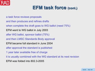 EFM task force (cont.)
a task force reviews proposals
and then produces and refines drafts
when complete the draft goes to WG ballot (need 75%)
EFM went to WG ballot in July 2003
after WG ballot, sponsor ballot (75%)
and then LMSC Standards Body approval
EFM became full standard in June 2004
after approval the standard is published
1 year later available free of charge
it is usually combined with the WG standard at its next revision
EFM was folded into 802.3-2005


                                                                   AdvEth   Slide 109
 