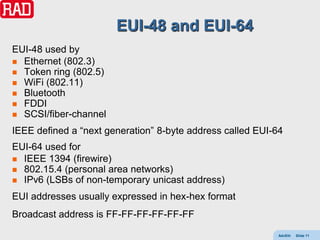 EUI-48 and EUI-64
EUI-48 used by
 Ethernet (802.3)
 Token ring (802.5)
 WiFi (802.11)
 Bluetooth
 FDDI
 SCSI/fiber-channel

IEEE defined a “next generation” 8-byte address called EUI-64
EUI-64 used for
 IEEE 1394 (firewire)
 802.15.4 (personal area networks)
 IPv6 (LSBs of non-temporary unicast address)

EUI addresses usually expressed in hex-hex format
Broadcast address is FF-FF-FF-FF-FF-FF
                                                           AdvEth   Slide 11
 