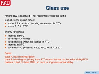 Class use
A0 ring BW is reserved – not reclaimed even if no traffic
in dual-transit queue mode:
 class A frames from the ring are queued in PTQ
 class B, C in STQ


priority for egress
   frames in PTQ
   local class A frames
   local class B (when no frames in PTQ)
   frames in STQ
   local class C (when no PTQ, STQ, local A or B)

Notes:
class A have minimal delay
class B have higher priority than STQ transit frames, so bounded delay/FDV
classes B and C share STQ, so once in ring have similar delay



                                                                        AdvEth   Slide 118
 