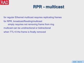 RPR - multicast

for regular Ethernet multicast requires replicating frames
for RPR, broadcast/flooding/multicast
     simply requires not removing frame from ring
multicast can be unidirectional or bidirectional
when TTL=0 the frame is finally removed




                                                             AdvEth   Slide 122
 