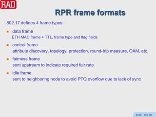 RPR frame formats
802.17 defines 4 frame types:
   data frame
    ETH MAC frame + TTL, frame type and flag fields
   control frame
    attribute discovery, topology, protection, round-trip measure, OAM, etc.
   fairness frame
    sent upstream to indicate required fair rate
   idle frame
    sent to neighboring node to avoid PTQ overflow due to lack of sync




                                                                     AdvEth   Slide 123
 