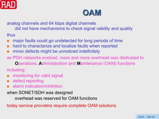 OAM
analog channels and 64 kbps digital channels
     did not have mechanisms to check signal validity and quality
thus
 major faults could go undetected for long periods of time
 hard to characterize and localize faults when reported
 minor defects might be unnoticed indefinitely

as PDH networks evolved, more and more overhead was dedicated to
     Operations, Administration and Maintenance (OAM) functions
including:
 monitoring for valid signal
 defect reporting
 alarm indication/inhibition

when SONET/SDH was designed
     overhead was reserved for OAM functions
today service providers require complete OAM solutions

                                                              AdvEth   Slide 125
 