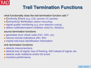 Trail Termination Functions
what functionality does the trail termination function add ?
 Continuity Check (e.g. LOS, periodic CC packets)
 Connectivity Verification (detect misrouting)
 signal quality monitoring (e.g. error detection coding)
 defect notification/alarm inhibition (AIS(FDI), RDI(BDI))

source termination functions:
 generates error check code (FEC, CRC, etc)
 returns remote indications (REI, RDI)
 inserts trail trace identification information

sink termination functions:
 detects misconnections
 detects loss of signal, loss of framing, AIS instead of signal, etc.
 detects code violations and/or bit errors
 monitors performance




                                                                         AdvEth   Slide 128
 