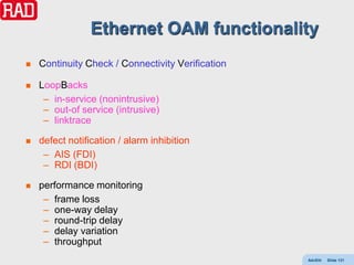 Ethernet OAM functionality
   Continuity Check / Connectivity Verification

   LoopBacks
     – in-service (nonintrusive)
     – out-of service (intrusive)
     – linktrace

   defect notification / alarm inhibition
     – AIS (FDI)
     – RDI (BDI)

   performance monitoring
     – frame loss
     – one-way delay
     – round-trip delay
     – delay variation
     – throughput
                                                   AdvEth   Slide 131
 