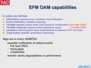 EFM OAM capabilities
6 codes are defined
   Information (autodiscovery, heartbeat, fault notification)
   Event notification (statistics reporting)
   Variable request (active entity query passive’s configuration) (not really OAM)
   Variable response (passive entity responds to query)           (not really OAM)
   Loopback control (active entity enable/disable of passive’s PHY LB mode)
   Organization specific (proprietary extensions)

flags are in every OAMPDU
    expedite notification of critical events
    – link fault (RDI)
    – dying gasp
    – unspecified
    monitor slowly degradations in performance


                                                                            AdvEth   Slide 134
 