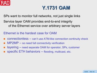 Y.1731 OAM
SPs want to monitor full networks, not just single links
Service layer OAM provides end-to-end integrity
   of the Ethernet service over arbitrary server layers

Ethernet is the hardest case for OAM
   connectionless – can’t use ATM-like connection continuity check
   MP2MP – so need full connectivity verification
   layering – need separate OAM for operator, SPs, customer
   specific ETH behaviors – flooding, multicast, etc.




                                                                AdvEth   Slide 135
 