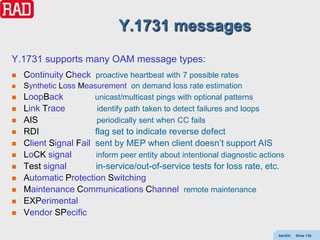 Y.1731 messages
Y.1731 supports many OAM message types:
   Continuity Check proactive heartbeat with 7 possible rates
   Synthetic Loss Measurement on demand loss rate estimation
   LoopBack          unicast/multicast pings with optional patterns
   Link Trace         identify path taken to detect failures and loops
   AIS                periodically sent when CC fails
   RDI                flag set to indicate reverse defect
   Client Signal Fail sent by MEP when client doesn’t support AIS
   LoCK signal        inform peer entity about intentional diagnostic actions
   Test signal        in-service/out-of-service tests for loss rate, etc.
   Automatic Protection Switching
   Maintenance Communications Channel remote maintenance
   EXPerimental
   Vendor SPecific

                                                                            AdvEth   Slide 136
 
