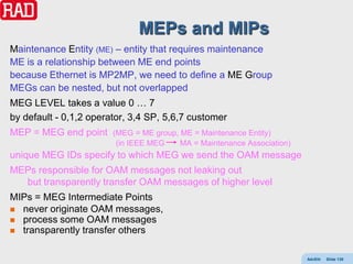 MEPs and MIPs
Maintenance Entity (ME) – entity that requires maintenance
ME is a relationship between ME end points
because Ethernet is MP2MP, we need to define a ME Group
MEGs can be nested, but not overlapped
MEG LEVEL takes a value 0 … 7
by default - 0,1,2 operator, 3,4 SP, 5,6,7 customer
MEP = MEG end point     (MEG = ME group, ME = Maintenance Entity)
                         (in IEEE MEG    MA = Maintenance Association)
unique MEG IDs specify to which MEG we send the OAM message
MEPs responsible for OAM messages not leaking out
  but transparently transfer OAM messages of higher level
MIPs = MEG Intermediate Points
 never originate OAM messages,
 process some OAM messages
 transparently transfer others


                                                                         AdvEth   Slide 139
 