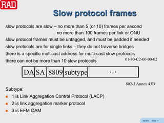 Slow protocol frames
slow protocols are slow – no more than 5 (or 10) frames per second
                         no more than 100 frames per link or ONU
slow protocol frames must be untagged, and must be padded if needed
slow protocols are for single links – they do not traverse bridges
there is a specific multicast address for multi-cast slow protocols
there can not be more than 10 slow protocols                 01-80-C2-00-00-02


           DA SA 8809 subtype                        …
                                                              802-3 Annex 43B
Subtype:
   1 is Link Aggregation Control Protocol (LACP)
   2 is link aggregation marker protocol
   3 is EFM OAM

                                                                      AdvEth   Slide 14
 