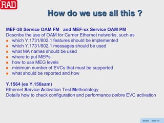 How do we use all this ?
MEF-30 Service OAM FM and MEF-xx Service OAM PM
Describe the use of OAM for Carrier Ethernet networks, such as
 which Y.1731/802.1 features should be implemented
 which Y.1731/802.1 messages should be used
 what MA names should be used
 where to put MEPs
 how to use MEG levels
 minimum number of EVCs that must be supported
 what should be reported and how


Y.1564 (ex Y.156sam)
Ethernet Service Activation Test Methodology
Details how to check configuration and performance before EVC activation




                                                                 AdvEth   Slide 141
 