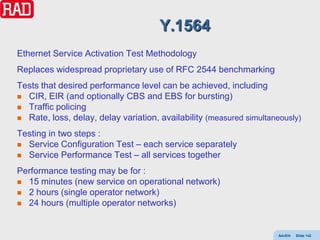 Y.1564
Ethernet Service Activation Test Methodology
Replaces widespread proprietary use of RFC 2544 benchmarking
Tests that desired performance level can be achieved, including
 CIR, EIR (and optionally CBS and EBS for bursting)
 Traffic policing
 Rate, loss, delay, delay variation, availability (measured simultaneously)

Testing in two steps :
 Service Configuration Test – each service separately
 Service Performance Test – all services together

Performance testing may be for :
 15 minutes (new service on operational network)
 2 hours (single operator network)
 24 hours (multiple operator networks)



                                                                     AdvEth   Slide 142
 