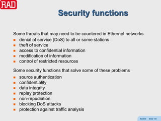 Security functions

Some threats that may need to be countered in Ethernet networks
 denial of service (DoS) to all or some stations
 theft of service
 access to confidential information
 modification of information
 control of restricted resources

Some security functions that solve some of these problems
 source authentication
 confidentiality
 data integrity
 replay protection
 non-repudiation
 blocking DoS attacks
 protection against traffic analysis

                                                             AdvEth   Slide 144
 