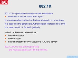 802.1X
802.1X is a port-based access control mechanism
 it enables or blocks traffic from a port

It provides authentication for devices wishing to communicate
It is based on the Extensible Authentication Protocol (RFC3748)
It is used in 802.11i for WiFi (WPA2)

In 802.1X there are three entities :
 the authenticator

 the supplicant

 the authentication server (usually a RADIUS server)


802.1X PDUs use EtherType 88-8E
   and multicast address 01-80-C2-00-00-03


                                                                  AdvEth   Slide 145
 