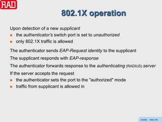 802.1X operation
Upon detection of a new supplicant
 the authenticator’s switch port is set to unauthorized

 only 802.1X traffic is allowed

The authenticator sends EAP-Request identity to the supplicant
The supplicant responds with EAP-response
The authenticator forwards response to the authenticating (RADIUS) server
If the server accepts the request
 the authenticator sets the port to the "authorized" mode

 traffic from supplicant is allowed in




                                                                 AdvEth   Slide 146
 