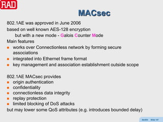 MACsec
802.1AE was approved in June 2006
based on well known AES-128 encryption
   but with a new mode - Galois Counter Mode
Main features
 works over Connectionless network by forming secure
  associations
 integrated into Ethernet frame format
 key management and association establishment outside scope


802.1AE MACsec provides
 origin authentication
 confidentiality
 connectionless data integrity
 replay protection
 limited blocking of DoS attacks
but may lower some QoS attributes (e.g. introduces bounded delay)

                                                                AdvEth   Slide 147
 