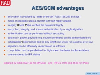 AES/GCM advantages
   encryption is provided by “state-of-the-art” AES (128/256 bit keys)
   mode of operation uses a counter to thwart replay attacks
   Integrity Check Value verifies the payload integrity
   encryption, integrity, and source authentication by a single algorithm
   authentication can be performed without encrypting
   data not in packet payload (e.g. source identifiers) can be authenticated too
   Initialization Vector nonce can be any length (but should not repeat for given key)
   algorithm can be efficiently implemented in software
   computation can be parallelized for high speed hardware implementations
   unencumbered by IPR claims


adopted by IEEE 802.1ae for MACsec and RFCs 4106 and 4543 for IPsec



                                                                                 AdvEth   Slide 149
 