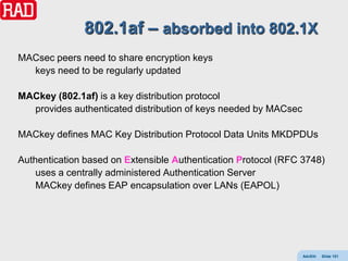 802.1af – absorbed into 802.1X
MACsec peers need to share encryption keys
  keys need to be regularly updated

MACkey (802.1af) is a key distribution protocol
  provides authenticated distribution of keys needed by MACsec

MACkey defines MAC Key Distribution Protocol Data Units MKDPDUs

Authentication based on Extensible Authentication Protocol (RFC 3748)
    uses a centrally administered Authentication Server
    MACkey defines EAP encapsulation over LANs (EAPOL)




                                                                 AdvEth   Slide 151
 