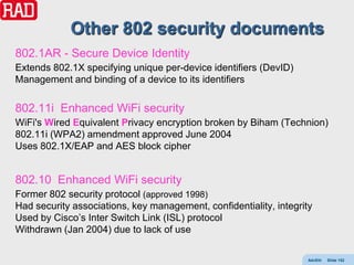 Other 802 security documents
802.1AR - Secure Device Identity
Extends 802.1X specifying unique per-device identifiers (DevID)
Management and binding of a device to its identifiers

802.11i Enhanced WiFi security
WiFi's Wired Equivalent Privacy encryption broken by Biham (Technion)
802.11i (WPA2) amendment approved June 2004
Uses 802.1X/EAP and AES block cipher


802.10 Enhanced WiFi security
Former 802 security protocol (approved 1998)
Had security associations, key management, confidentiality, integrity
Used by Cisco’s Inter Switch Link (ISL) protocol
Withdrawn (Jan 2004) due to lack of use

                                                                    AdvEth   Slide 152
 
