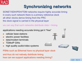 Synchronizing networks
SONET/SDH/PDH/TDM networks require highly accurate timing
in every such network there is a primary reference clock
all other clocks derive timing from the PRC
the clock signal is carried in the physical layer
we can say that such networks distribute data + timing

applications needing accurate timing get it “free”
   cellular base stations
   electric power facilities
   data/modem terminals
   TDMoIP GWs
   high quality audio/video systems

PSNs such as Ethernet have no physical layer clock
and thus do not natively distribute timing
how can we support applications needing timing?
                                                            AdvEth   Slide 154
 